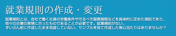 就業規則の作成・変更 就業規則とは、会社で働く社員の労働条件や守るべき服務規程などを具体的に定めた規則であり、個々の企業の実情に合ったものであることが必要です。
就業規則がない、ずいぶん前に作成したまま見直していない、サンプルを見て作成した等心当たりはありませんか？
