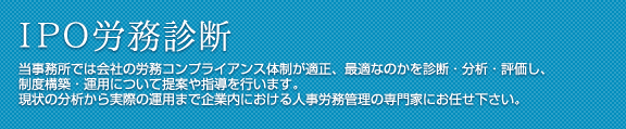 IPO労務診断 当事務所では会社の労務コンプライアンス体制が適正、最適なのかを診断・分析・評価し、制度構築・運用について提案や指導を行います。現状の分析から実際の運用まで企業内における人事労務管理の専門家にお任せ下さい。