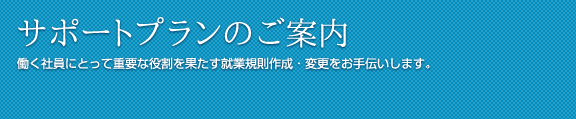 サポートプランのご案内 働く社員にとって重要な役割を果たす就業規則作成・変更をお手伝いします。