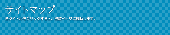 サイトマップ 各タイトルをクリックすると、当該ページに移動します。