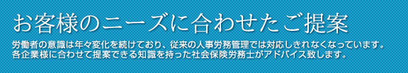 企業のニーズに合わせたご提案 雇用者の意識は年々変化を続けており、従来の人事労務管理では対応しきれなくなっています。各企業様に合わせて提案できる知識を持った社会保険労務士がアドバイス致します。