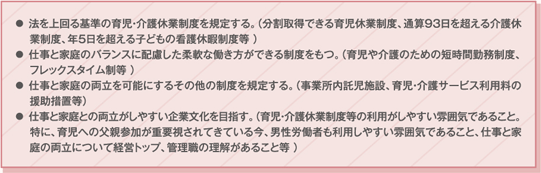 法を上回る基準の育児・介護休業制度を規定する。（分割取得できる育児休業制度 、通算93日を超える介護休業制度 、年5日を超える子どもの看護休暇制度等 ）仕事と家庭のバランスに配慮した柔軟な働き方ができる制度をもつ。（ 育児や介護のための短時間勤務制度 、フレックスタイム制 等 ）仕事と家庭の両立を可能にするその他の制度を規定する。（ 事業所内託児施設 、 育児・介護サービス利用料の援助措置 等）仕事と家庭との両立がしやすい企業文化を目指す（育児・介護休業制度等の利用がしやすい雰囲気であること。特に、育児への父親参加が重要視されてきている今、男性労働者も利用しやすい雰囲気であること、仕事と家庭の両立について経営トップ、管理職の理解があること等 ）