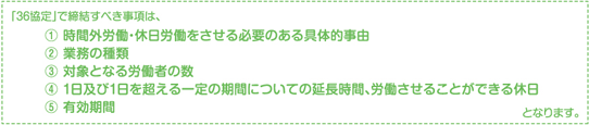 「36協定」で締結すべき事項は、(1)時間外労働・休日労働をさせる必要のある具体的事由(2)業務の種類(3)対象となる労働者の数(4)1日及び1日を超える一定の期間についての延長時間、労働させることができる休日(5)有効期間となります。