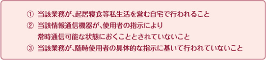 1.当該業務が、起居寝食等私生活を営む自宅で行われること 2.当該情報通信機器が、使用者の指示により常時通信可能な状態におくこととされていないこと 3.当該業務が、随時使用者の具体的な指示に基いて行われていないこと