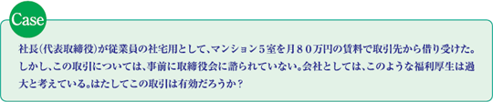 Case 社長（代表取締役）が従業員の社宅用として、マンション５室を月８０万円の賃料で取引先から借り受けた。しかし、この取引については、事前に取締役会に諮られていない。会社としては、このような福利厚生は過大と考えている。はたしてこの取引は有効だろうか？