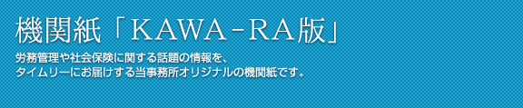 機関紙 KAWA-RA版　労務管理や社会保険に関する話題の情報を、タイムリーにお届けする当事務所オリジナルの機関紙です。