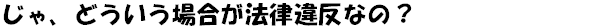 じゃ、どういう場合が法律違反なの？