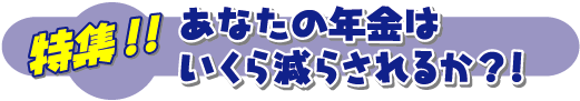 特集　年金　－あなたの年金はいくら減らされるか？！－