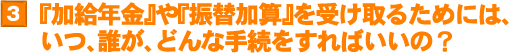 3.『加給年金』や『振替加算』を受け取るためには、いつ、誰が、どんな手続をすればいいの？