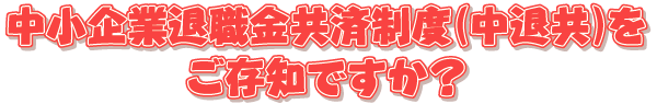 中小企業退職金共済制度（中退共）をご存知ですか？