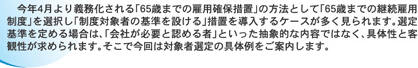 今年4月より義務化される「６５歳までの雇用確保措置」の方法として「６５歳までの継続雇用制度」を選択し「制度対象者の基準を設ける」措置を導入するケースが多く見られます。選定基準を定める場合は、「会社が必要と認める者」といった抽象的な内容ではなく、具体性と客観性が求められます。そこで今回は対象者選定の具体例をご案内します。