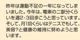 昨年は運動不足の一年になってしまいました。今年は、電車の二駅分くらいを週２・３回歩こうと思っています。そして、月１回くらいはテニスでもして、美容？と健康の維持に努めようと思います。