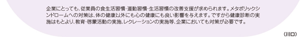 企業にとっても、従業員の食生活習慣・運動習慣・生活習慣の改善支援が求められます。メタボリックシンドロームへの対策は、体の健康以外にも心の健康にも良い影響を与えます。ですから健康診断の実施はもとより、教育・啓蒙活動の実施、レクレーションの実施等、企業においても対策が必要です。（川口）