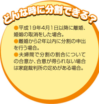 どんな時に分割できる？ ・平成19年4月1日以降に離婚、婚姻の取消をした場合。 ・離婚から２年以内に分割の申出を行う場合。 ・夫婦間で分割の割合についての合意か、合意が得られない場合は家庭裁判所の定めがある場合。