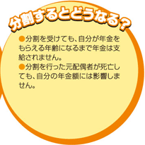 分割するとどうなる？　・分割を受けても、自分が年金をもらえる年齢になるまで年金は支給されません。　・分割を行った元配偶者が死亡しても、自分の年金額には影響しません。