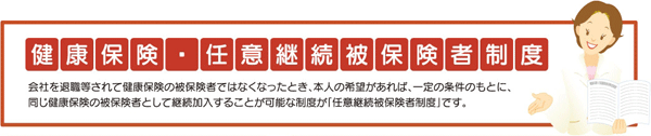 健康保険　任意継続被保険者制度　会社を退職等されて健康保険の被保険者ではなくなったとき、本人の希望があれば、一定の条件のもとに、同じ健康保険の被保険者として継続加入することが可能な制度が「任意継続被保険者制度」です。