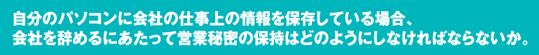 「自分のパソコンに会社の仕事上の情報を保存している場合、会社を辞めるにあたって営業秘密の保持はどのようにしなければならないか。」