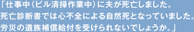 「仕事中（ビル清掃作業中）に夫が死亡しました。死亡診断書では心不全による自然死となっていました。労災の遺族補償給付を受けられないでしょうか。」