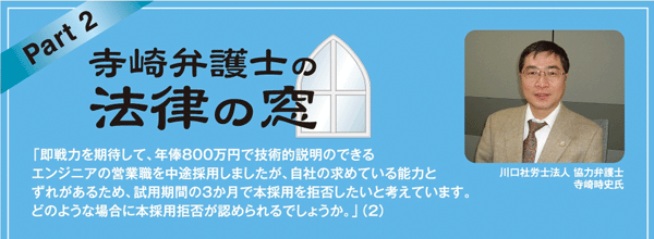 寺崎弁護士の法律の窓 「即戦力を期待して、年俸800万円で技術的説明のできるエンジニアの営業職を中途採用しましたが、自社の求めている能力とずれがあるため、試用期間の3か月で本採用を拒否したいと考えています。どのような場合に本採用拒否が認められるでしょうか。」（2）