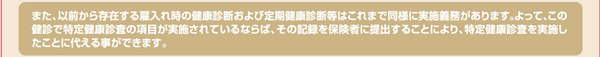 また、以前から存在する雇入れ時の健康診断および定期健康診断等はこれまで同様に実施義務があります。よって、この健診で特定健康診査の項目が実施されているならば、その記録を保険者に提出することにより、特定健康診査を実施したことに代える事ができます。