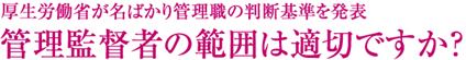 厚生労働省が名ばかり管理職の判断基準を発表
管理監督者の範囲は適切ですか？
