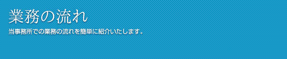 業務の流れ 当事務所での業務の流れを簡単に紹介いたします。