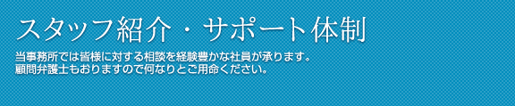 スタッフ紹介・サポート体制 当事務所では皆様に対する相談を経験豊かな社員が承ります。
顧問弁護士もおりますので何なりとご用命ください。