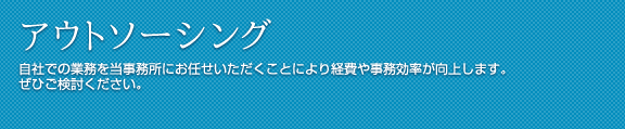 アウトソーシング 自社での業務を当事務所にお任せいただくことにより経費や事務効率が向上します。
ぜひご検討ください。